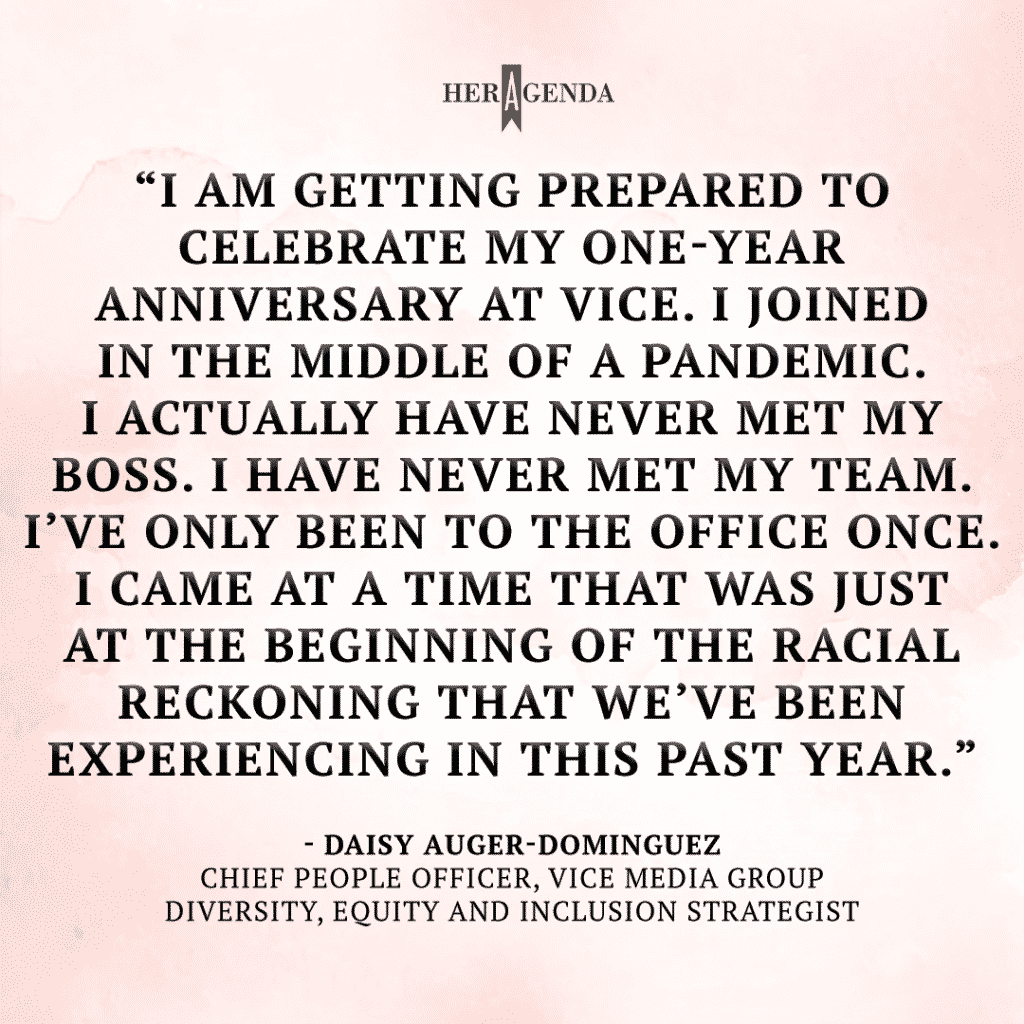 "I am getting prepared to celebrate my one-year anniversary [at Vice]. I joined in the middle of a pandemic. I actually have never met my boss. I have never met my team. I’ve only been to the office once. I came at a time that was just at the beginning of the racial reckoning that we’ve been experiencing in this past year." -Daisy Auger-Dominguez via Her Agenda