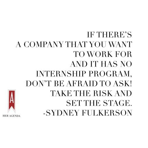 "if there’s a company that you want to work for and it has no internship program, don’t be afraid to ask! Take the risk and set the stage." -Sydney Fulkerson via Her Agenda