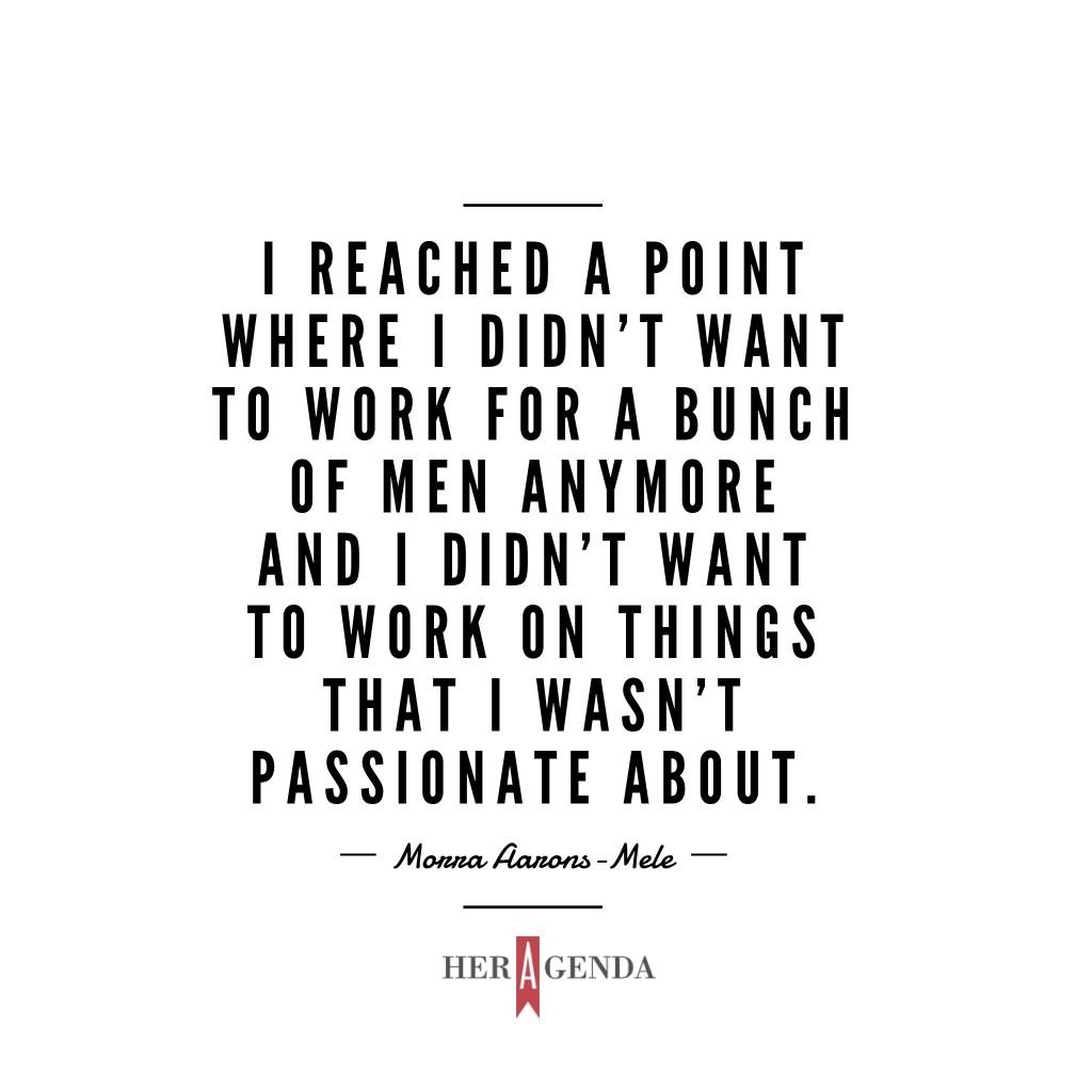 "I reached a point where I didn't want to work for a bunch of men anymore and I didn't want to work on things that I wasn't passionate about." -Morra Aarons-Mele