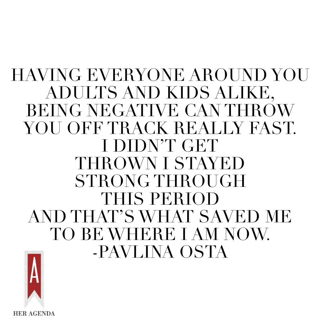 "...having everyone around you – adults and kids alike, being negative can throw you off track really fast. I didn’t get thrown – I stayed strong through this period and that’s what saved me to be where I am now." -Pavlina Osta via Her Agenda