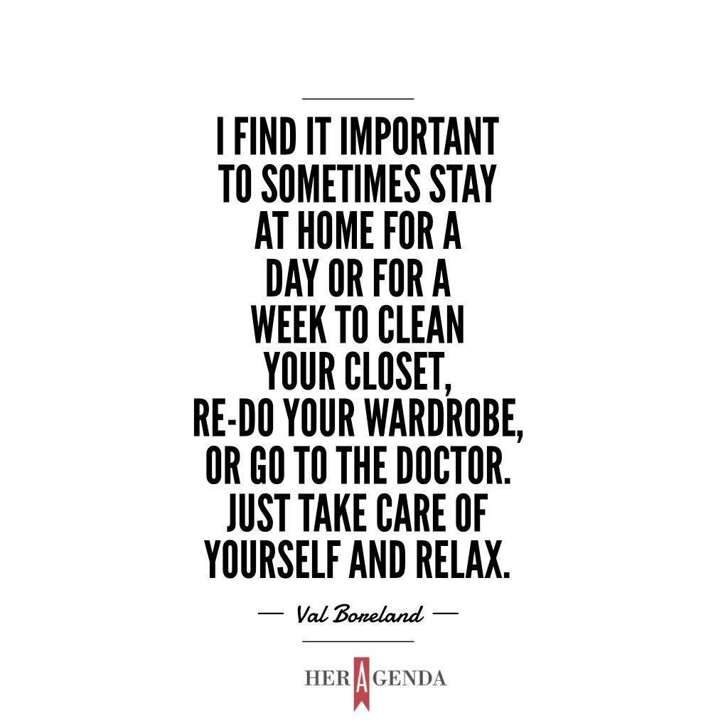 "I find it important to sometimes stay at home for a day or for a week to clean your closet, re-do your wardrobe, or go to the doctor. Just take care of yourself and relax." Val Boreland