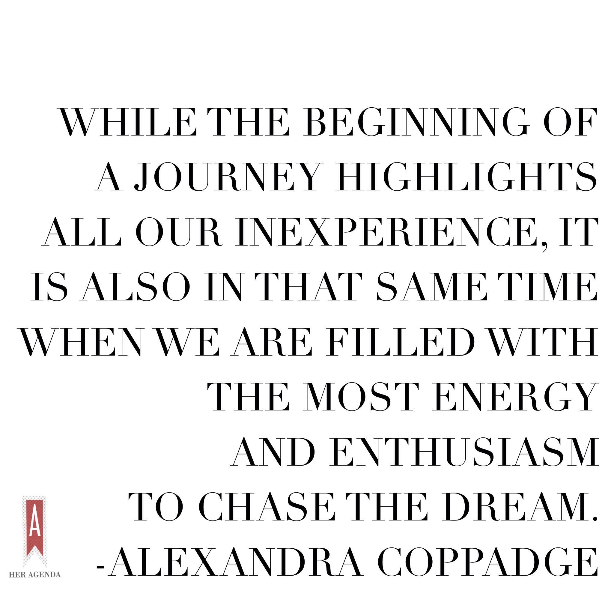 "while the beginning of a journey highlights all our inexperience, it is also in that same time when we are filled with the most energy and enthusiasm to chase the dream." Alexandra Coppadge via Her Agenda