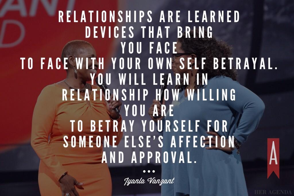 Relationships are learned devices that bring you face to face with your own self betrayal. You will learn in relationship how willing you are to betray yourself for someone else's affection and approval. 