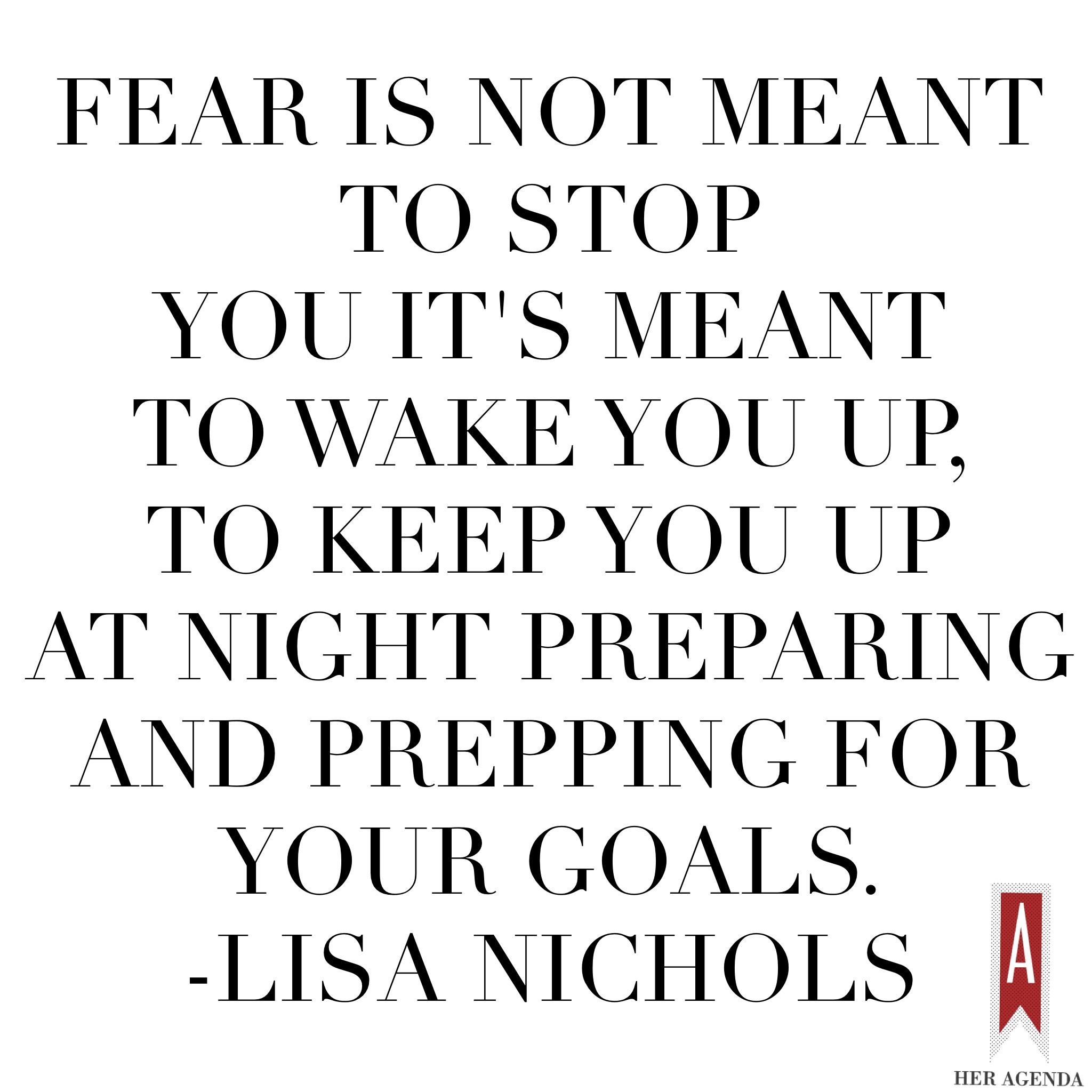 "Fear is not meant to stop you it's meant to wake you up...to keep you up at night preparing and prepping for your goals. " Lisa Nichols