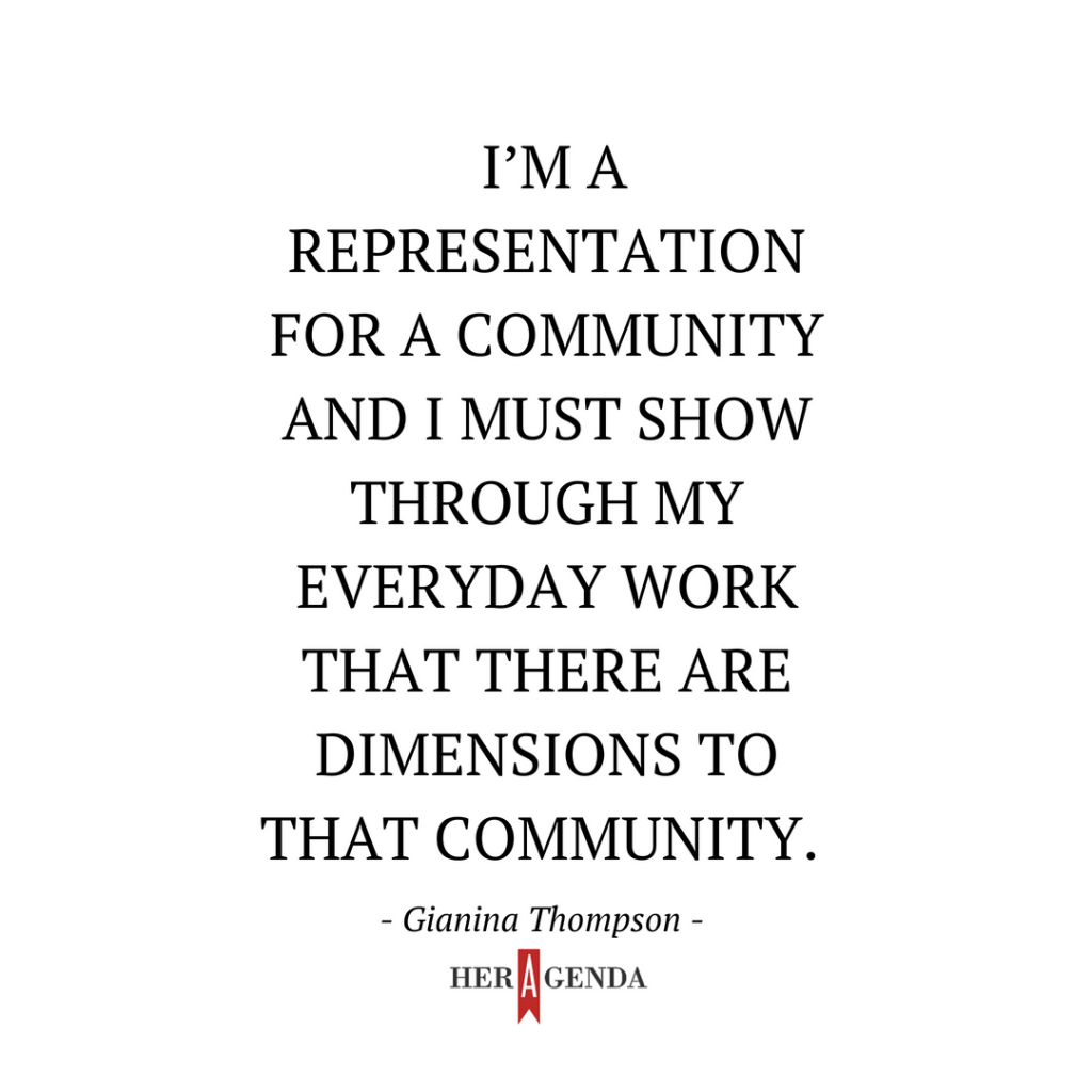 "I’m a representation for a community and I must show through my everyday work that there are dimensions to that community." -Gianina Thompson via Her Agenda