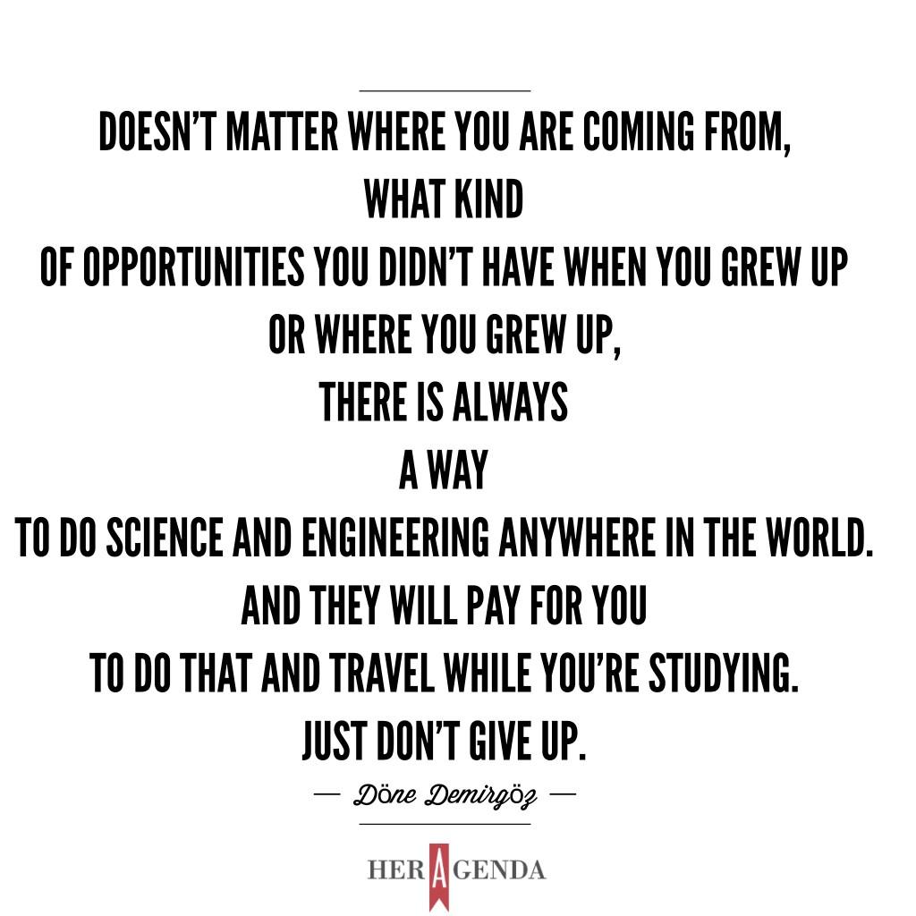 "Doesn’t matter where are you coming from, what kind of opportunities you didn’t have when you grow up and where you grew up, there is always a way to do science and engineering anywhere in the world. AND they will pay for you to do that and travel while you’re studying. JUST DON'T GIVE UP." -Döne Demirgöz via Her Agenda