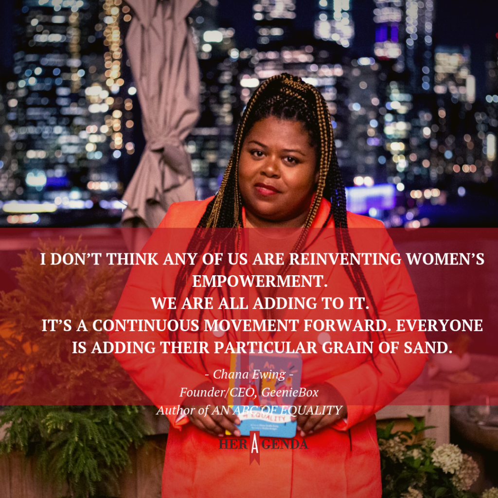 "I don’t think any of us are reinventing women’s empowerment. We are all adding to [it]. It’s a continuous movement forward. Everyone is adding their particular grain of sand." -Chana Ewing