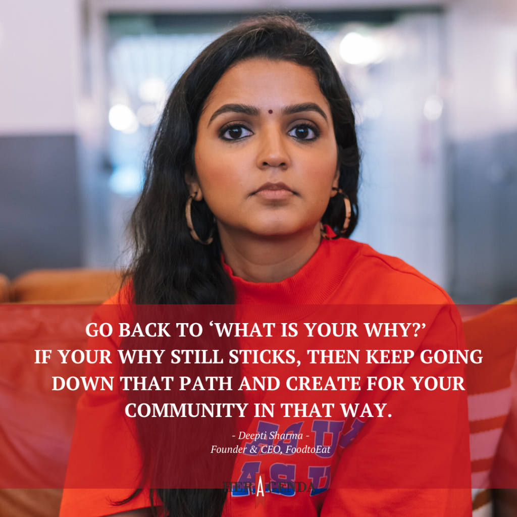 "go back to ‘What is your why?’ If your why still sticks, then keep going down that path and create for your community in that way." -Deepti Sharma Founder & CEO FoodtoEat