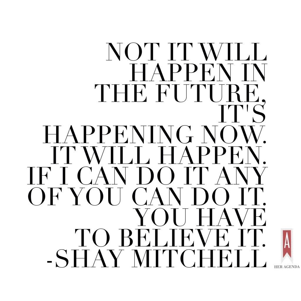 Not it will happen in the future, it's happening now. It will happen. If I can do it any of you can do it. You have to believe it. Shay Mitchell