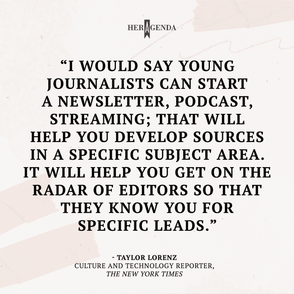 "I would say young journalists can start a newsletter, podcast, streaming; that will help you develop sources in a specific subject area. It will help you get on the radar of editors so that they know you for specific leads." -Taylor Lorenz