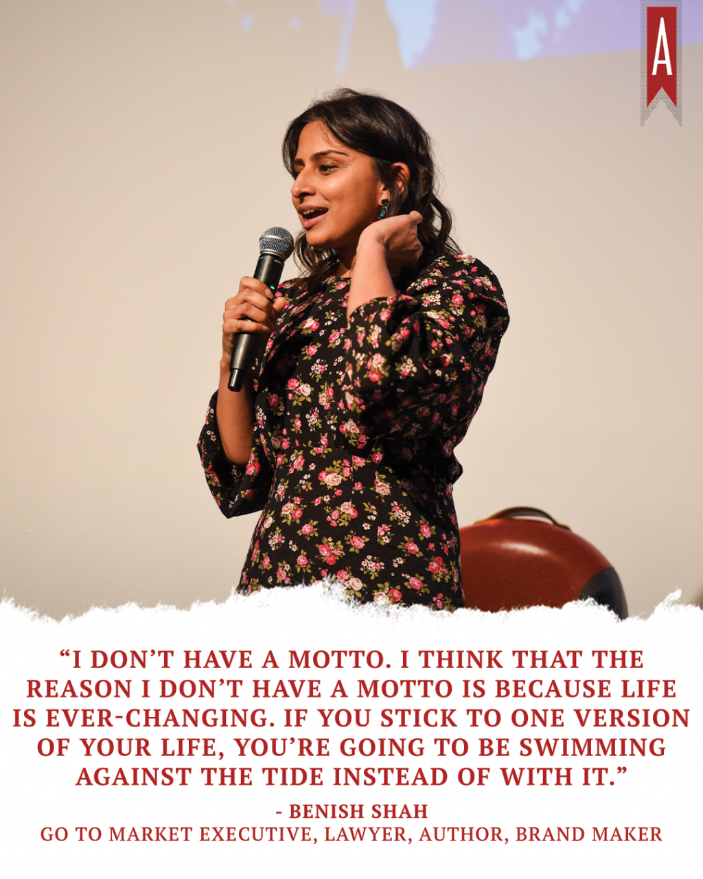 "I don't have a motto. I think that the reason I don't have a motto is because life is ever-changing. If you stick to one version of your life, you're going to be swimming against the tide instead of with it." -Benish Shah