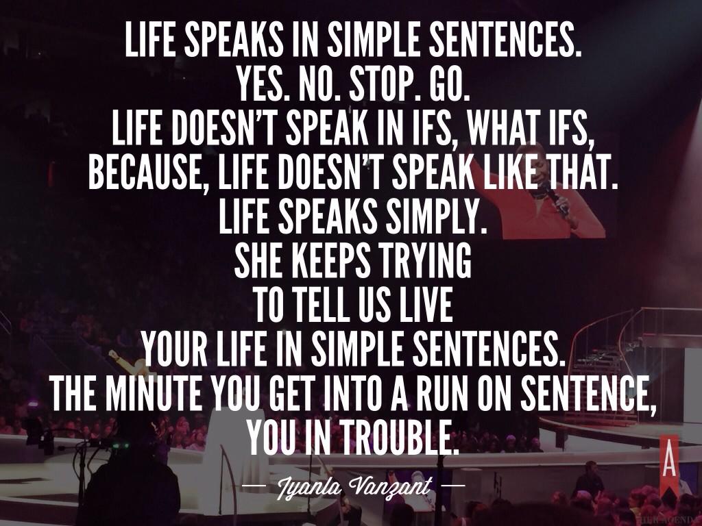 Life speaks in simple sentences.  Yes. No. Stop. Go.  Life doesn’t speak in ifs, what ifs, because, life doesn’t speak like that.  Life speaks simply.  She keeps trying to tell us live your life in simple sentences.  The minute you get into a run on sentence, you in trouble Iyanla Vanzant