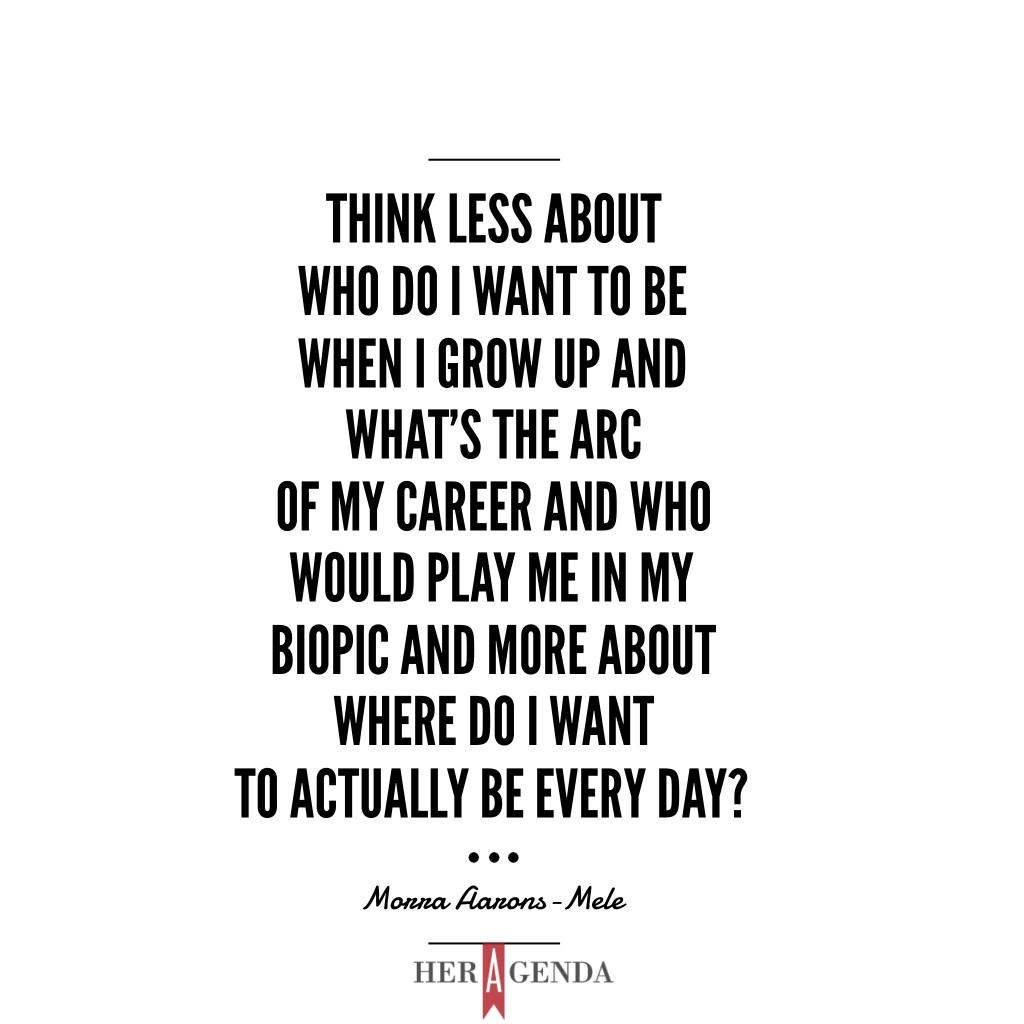 "think less about who do I want to be when I grow up and what's the arc of my career and who would play me in my biopic and more about where do I want to actually be every day?What kind of environment do I want to work in?" -Morra Aarons-Mele