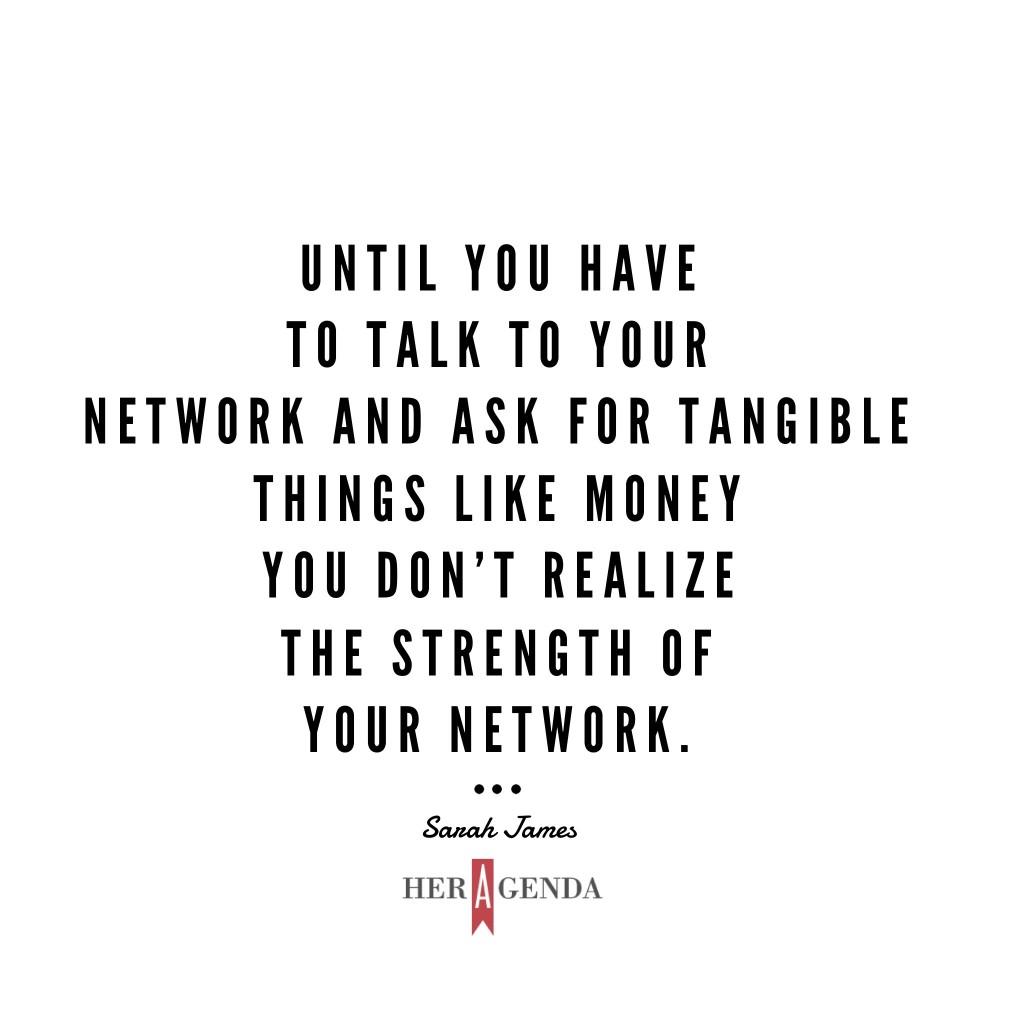 " Until you have to talk to your network and ask for tangible things like money you don’t realize the strength of your network." -Sarah James via Her Agenda