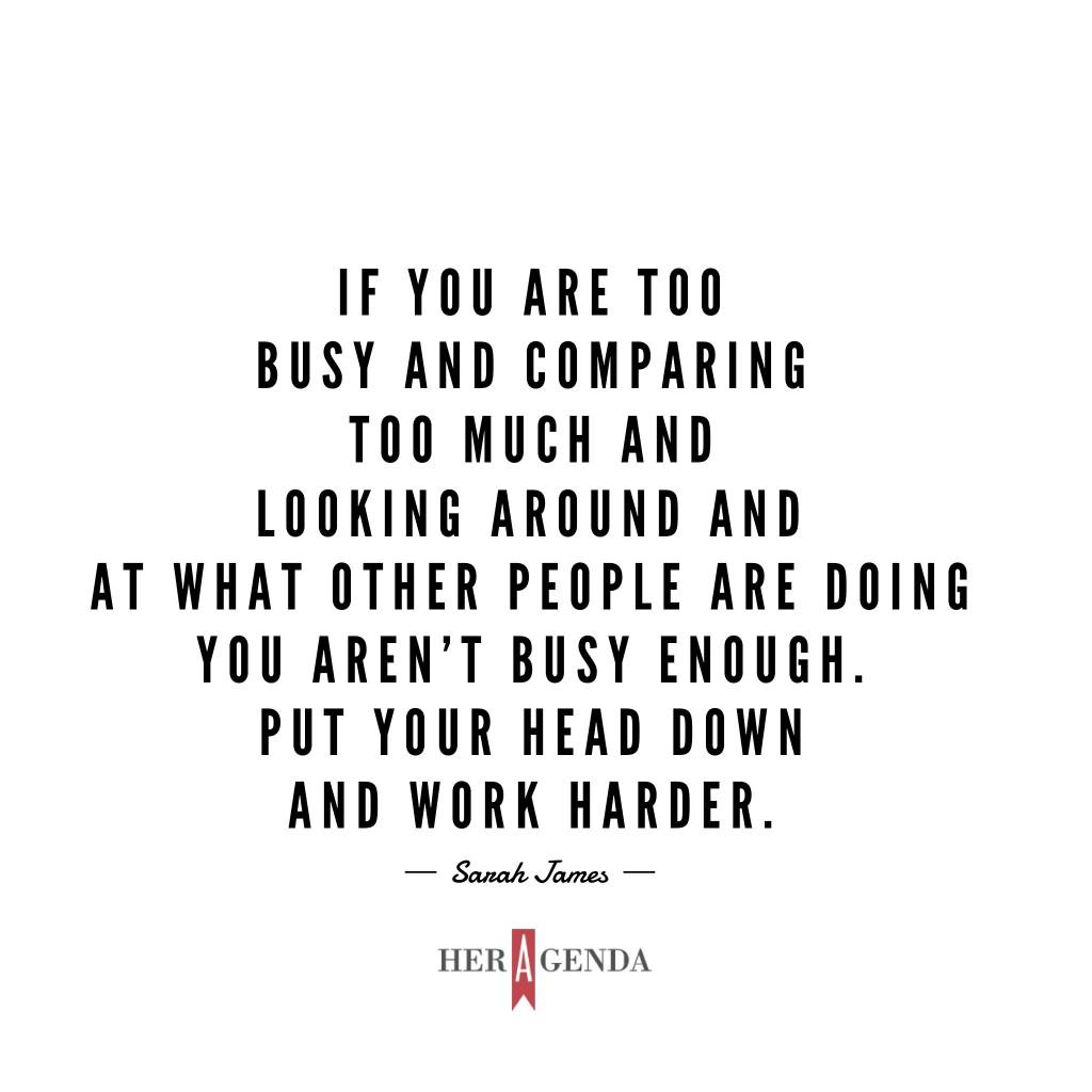 "if you are too busy and comparing too much and looking around and at what other people are doing you aren’t busy enough. Put your head down and work harder." -Sarah James via Her Agenda