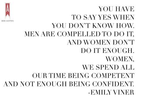 “You have to say yes when you don’t know how. Men are compelled to do it, and women don’t do it enough. Women, we spend all our time being competent and NOT enough being CONFIDENT.” -Emily Viner via Her Agenda