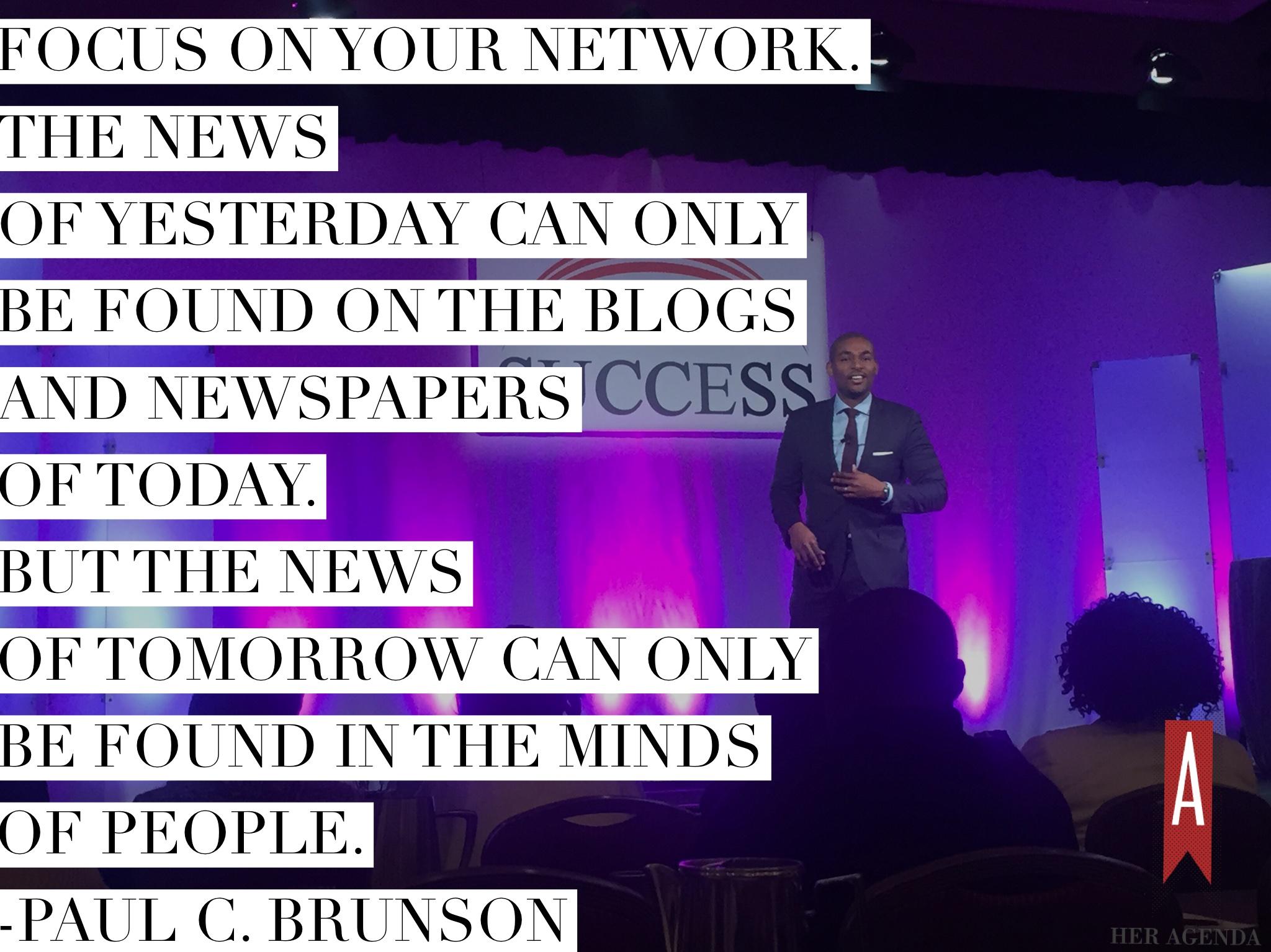 "Focus on your network. The news of yesterday can only be found on the blogs and newspapers of today. But the news of tomorrow can only be found in the minds of people. Billionaires stay ahead because they're interacting with the newsmakers of tomorrow." Paul C. Brunson