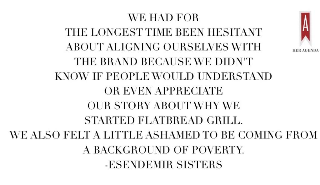 We had for the longest time been hesitant about aligning ourselves with the brand because we didn't know if people would understand or even appreciate our story about why we started Flatbread Grill. We also felt a little ashamed to be coming from a background of poverty. via Her Agenda