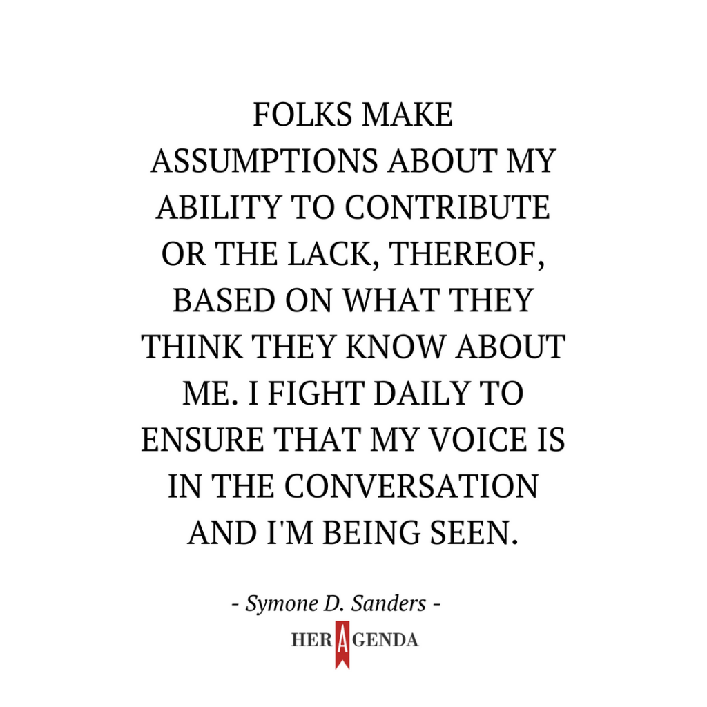 "Folks make assumptions about my ability to contribute or the lack, thereof, based on what they think they know about me. I fight daily to ensure that my voice is in the conversation and I'm being seen." -Symone D. Sanders via Her Agenda