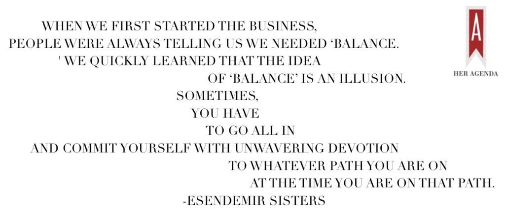 When we first started the business, people were always telling us we needed ‘balance.' We quickly learned that the idea of ‘balance’ is an illusion. Sometimes, you have to go all in and commit yourself with unwavering devotion to whatever path you are on at the time you are on that path.  via Her Agenda