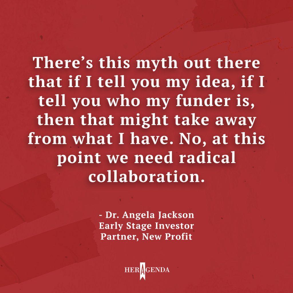 "There's this myth out there that if I tell you my idea, if I tell you who my funder is, then that might take away from what I have. No, at this point we need radical collaboration." -Dr. Angela Jackson, New Profit, Partner via Her Agenda