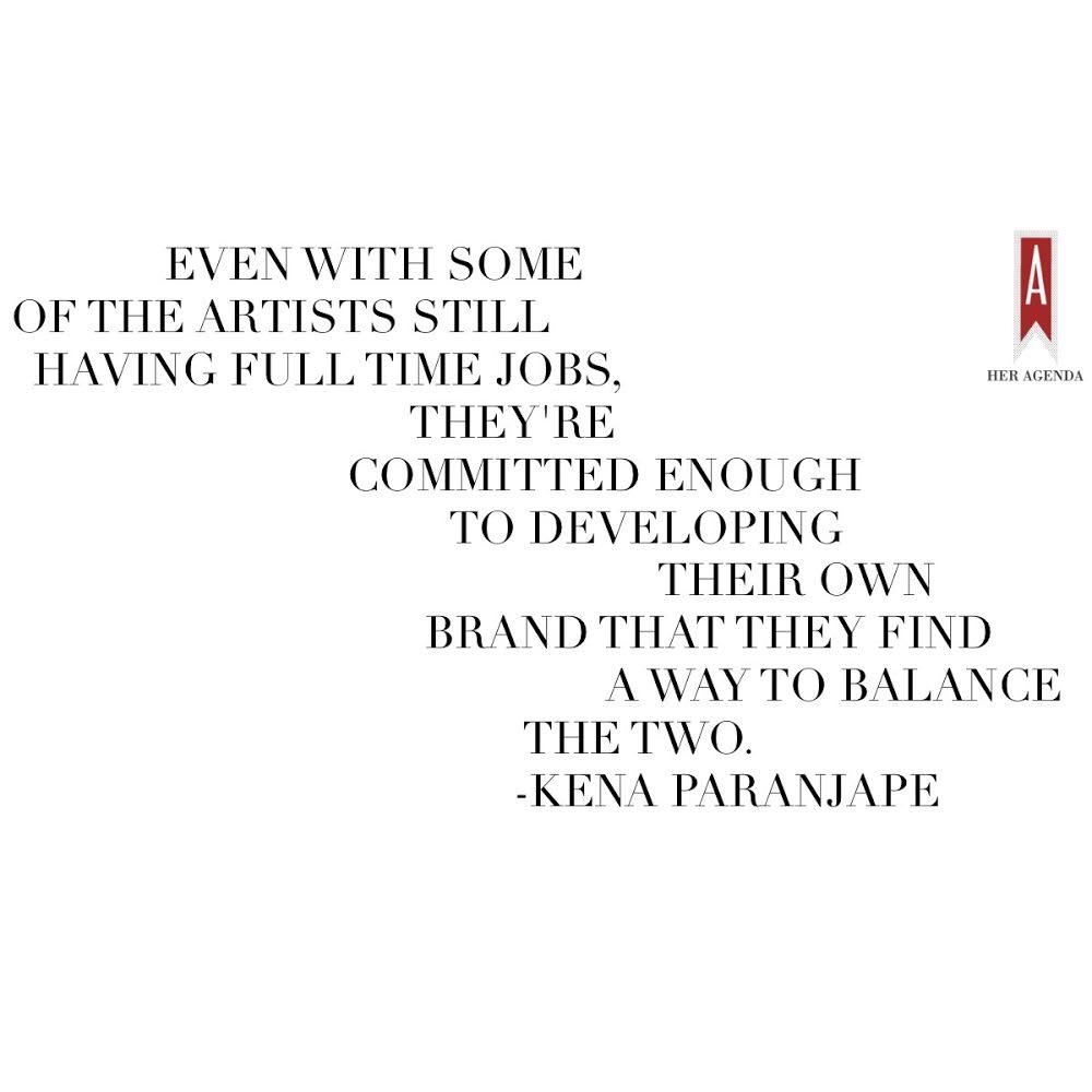 Even with some of the [artists] still having full time jobs, they're committed enough to developing their own brand that they find a way to balance the two. -Kena Paranjape, BRIKA via Her Agenda