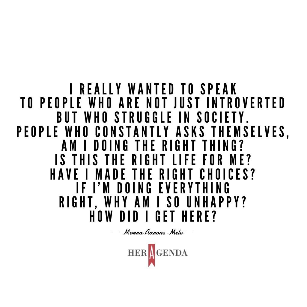 " I really wanted to speak to people who are not just introverted but who struggle in society. [People] who constantly asks themselves, am I doing the right thing? Is this the right life for me? Have I made the right choices? If I'm doing everything right, why am I so unhappy? How did I get here?" -Morra Aarons-Mele