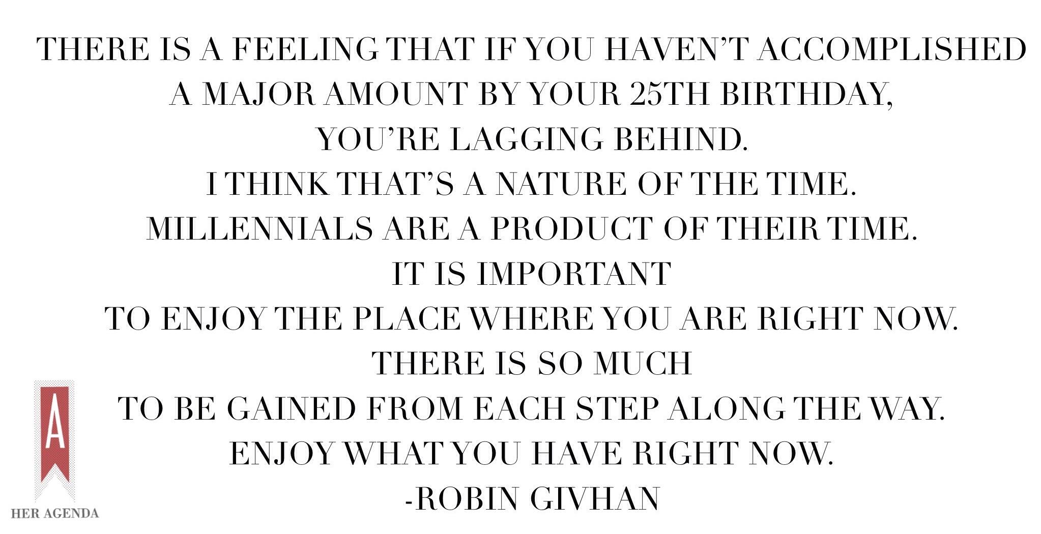 "There is a feeling that if you haven’t accomplished a major amount by your 25th birthday, you’re lagging behind. I think that’s a nature of the time. Millennials are a product of their time. It is important to enjoy the place where you are right now. There is so much to be gained from each step along the way. Enjoy what you have right now." -Robin Givhan via Her Agenda