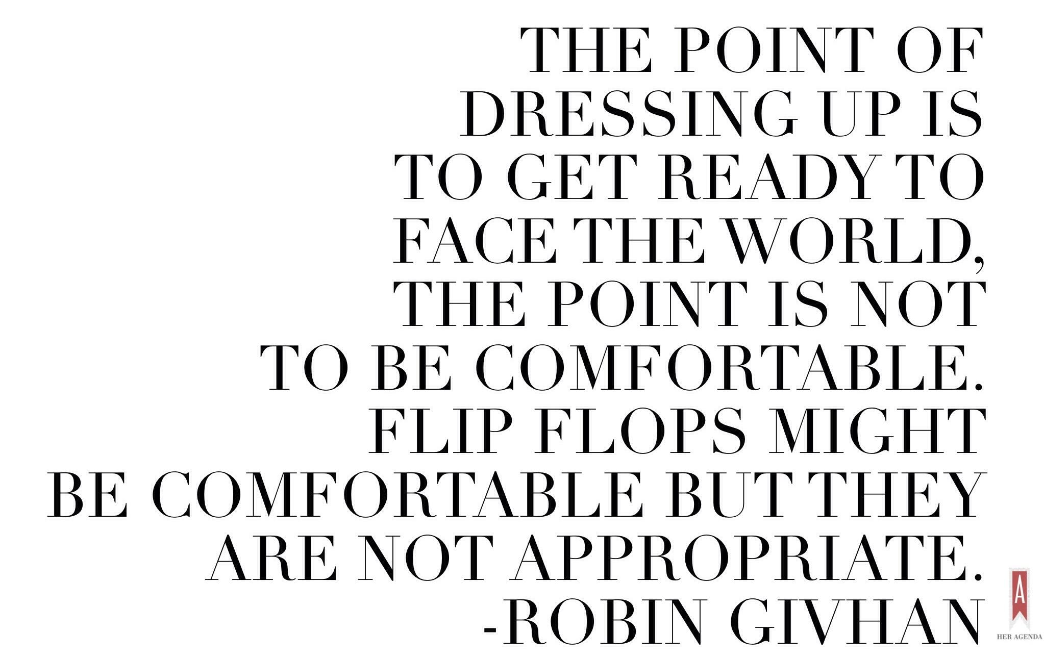 "The point of dressing up is to get ready to face the world, the point is not to be comfortable.  Flip flops might be comfortable but they are not appropriate." -Robin Givhan, via Her Agenda