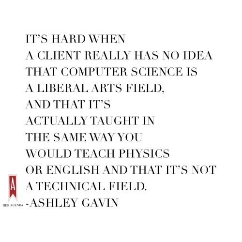 "It’s hard when a client really has no idea that computer science is a liberal arts field, and that it’s actually taught in the same way you would teach physics or English and that it’s not a technical field" - Ashley Gavin via Her Agenda