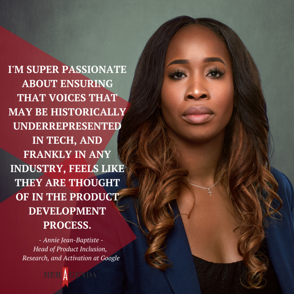  I'm super passionate about ensuring that voices that may be historically underrepresented in tech, and frankly in any industry, feels like they are thought of in the product development process." -Annie Jean-Baptiste via Her Agenda