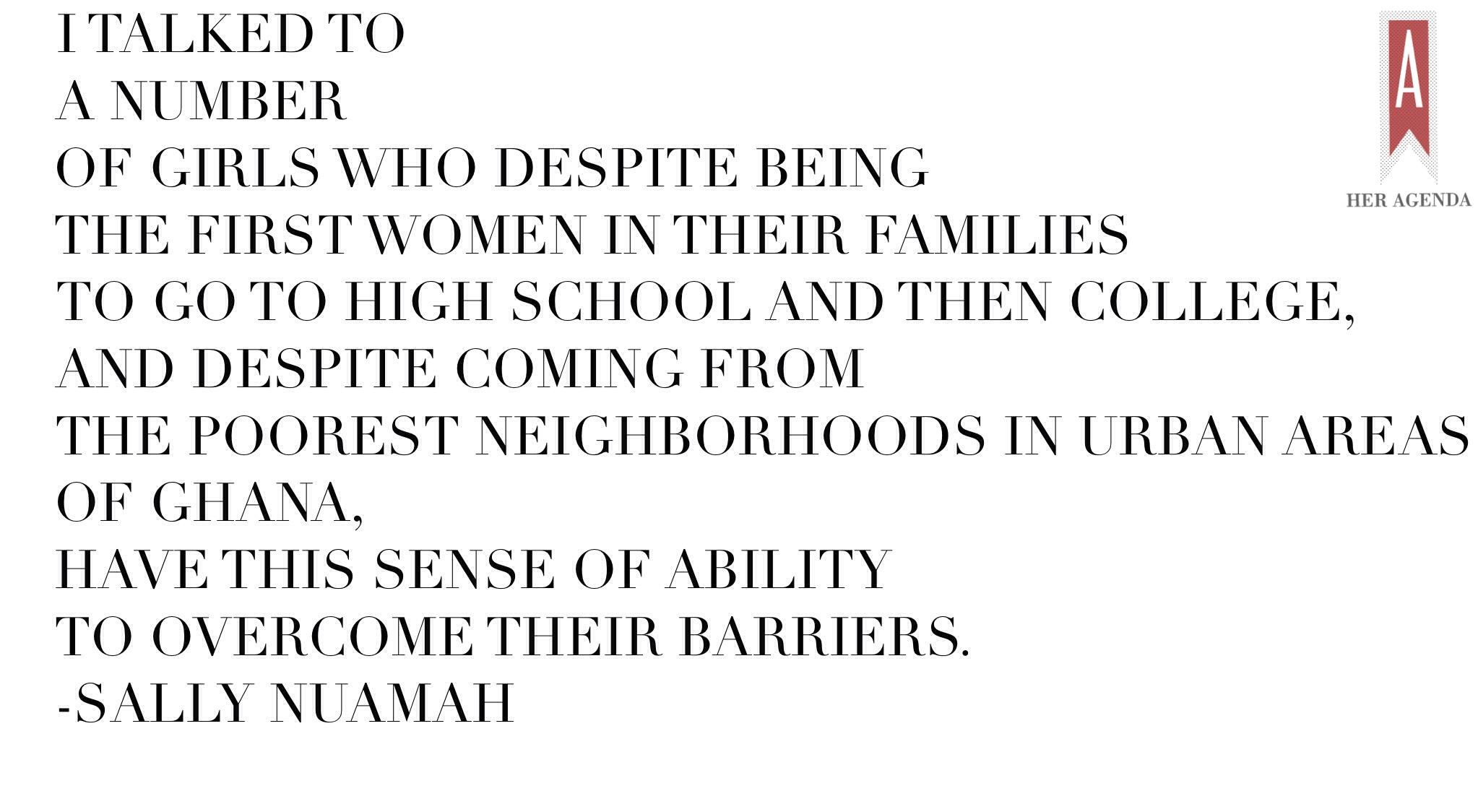 "I talked to a number of girls who despite being the first women in their families to go to high school and then college, and despite coming from the poorest neighborhoods in urban areas of Ghana, have this sense of ability to overcome their barriers."  -Sally Nuamah via Her Agenda