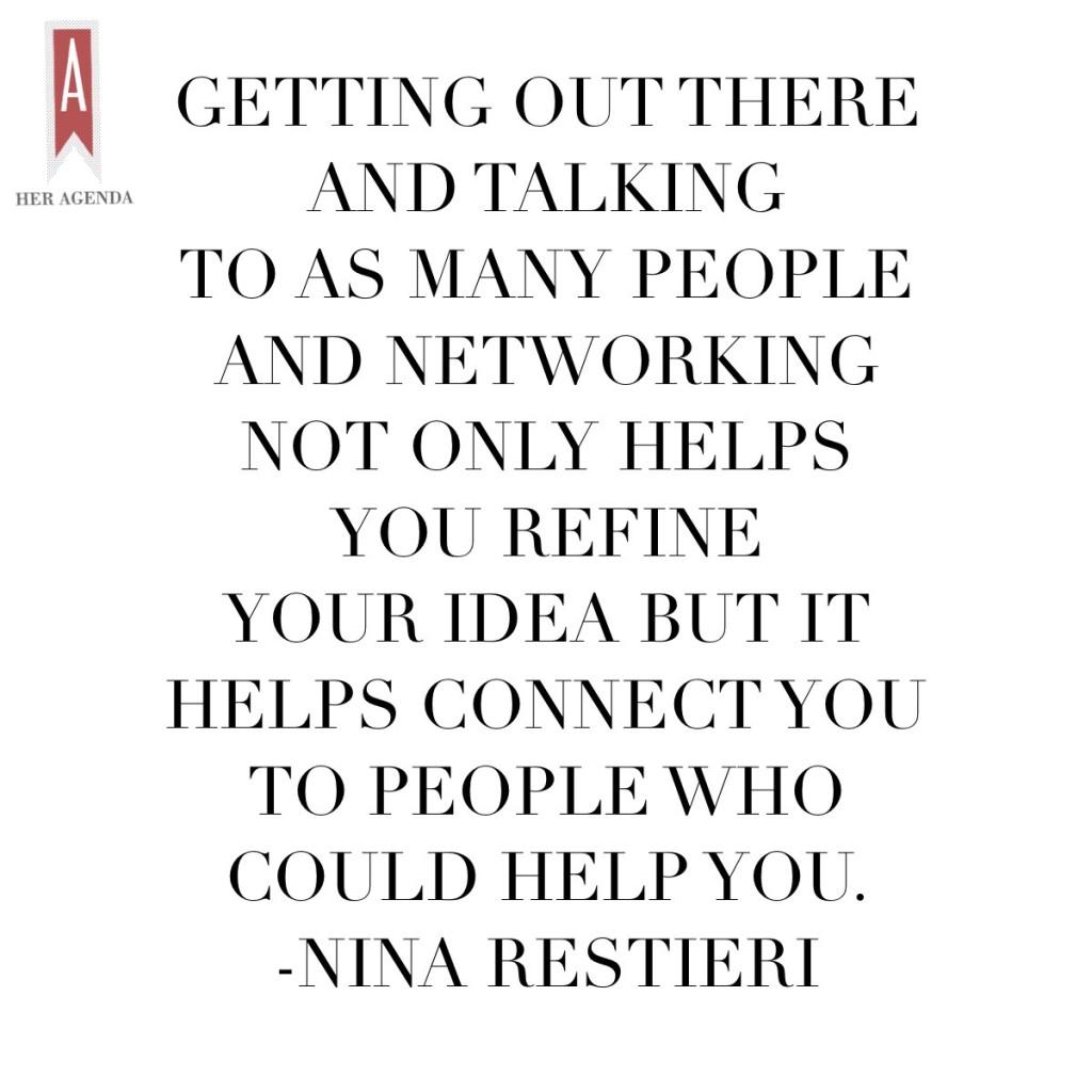 "Getting out there and talking to as many people and networking not only helps you refine your idea but it helps connect you to people who could help you. " -Nina Restieri via Her Agenda