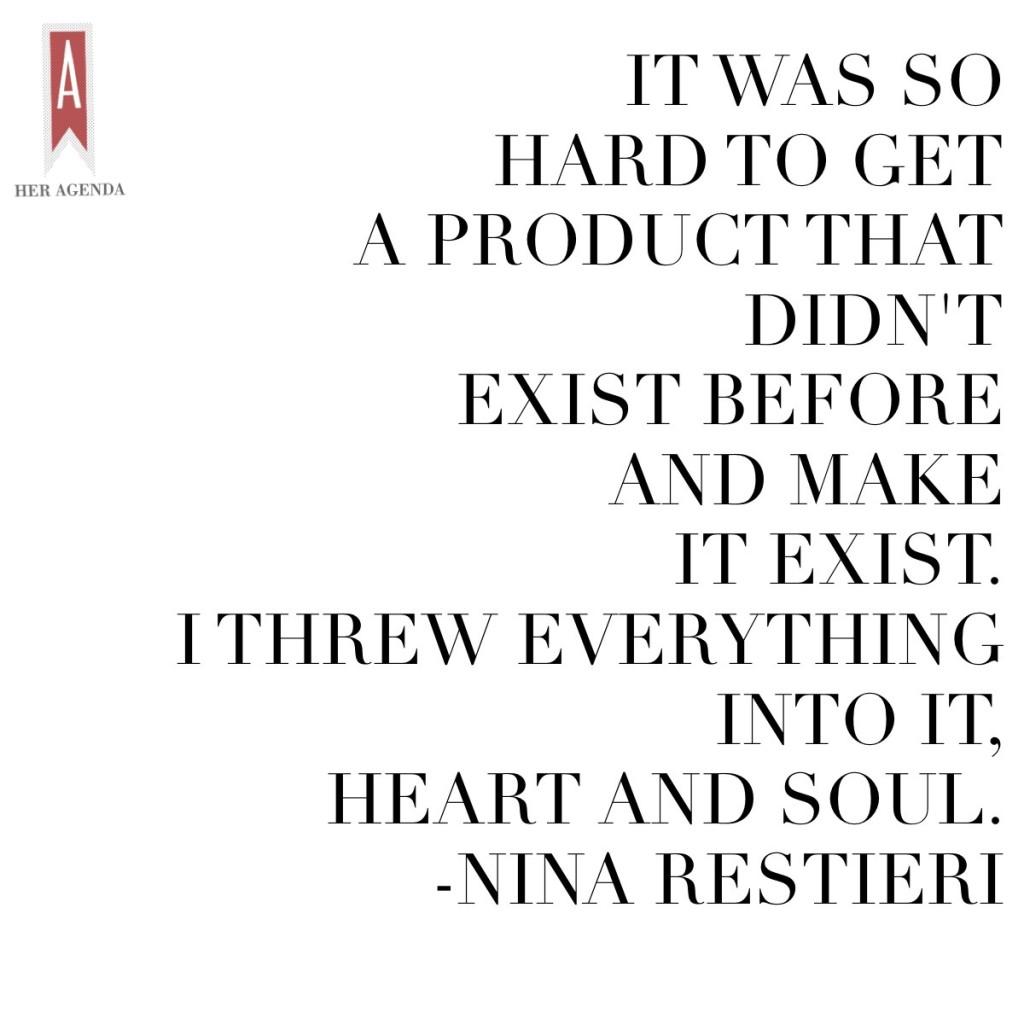 "it was so hard to get a product that didn't exist before and make it exist. I threw everything into it, heart and soul." -Nina Restieri via Her Agenda