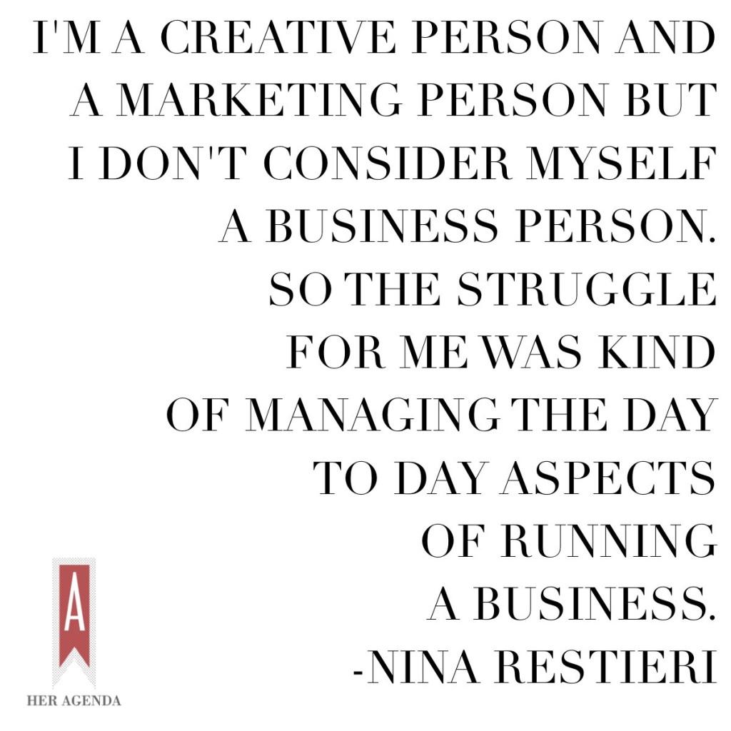 "'m a creative person and a marketing person but I don't consider myself a business person. So the struggle for me was kind of managing the day to day aspects of running a business." -Nina Resteri via Her Agenda