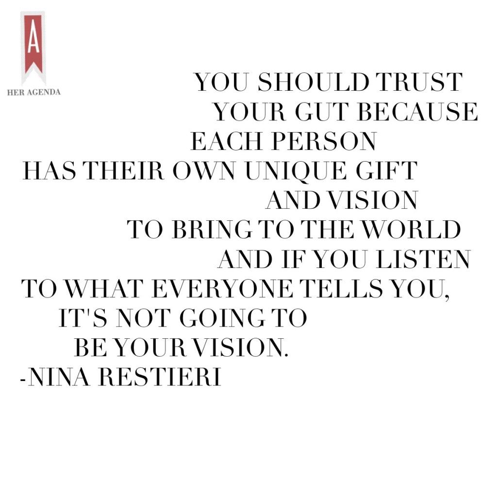 " You should trust your gut because each person has their own unique gift and vision to bring to the world and if you listen to what everyone tells you, it's not going to be your vision." -Nina Restieri via Her Agenda