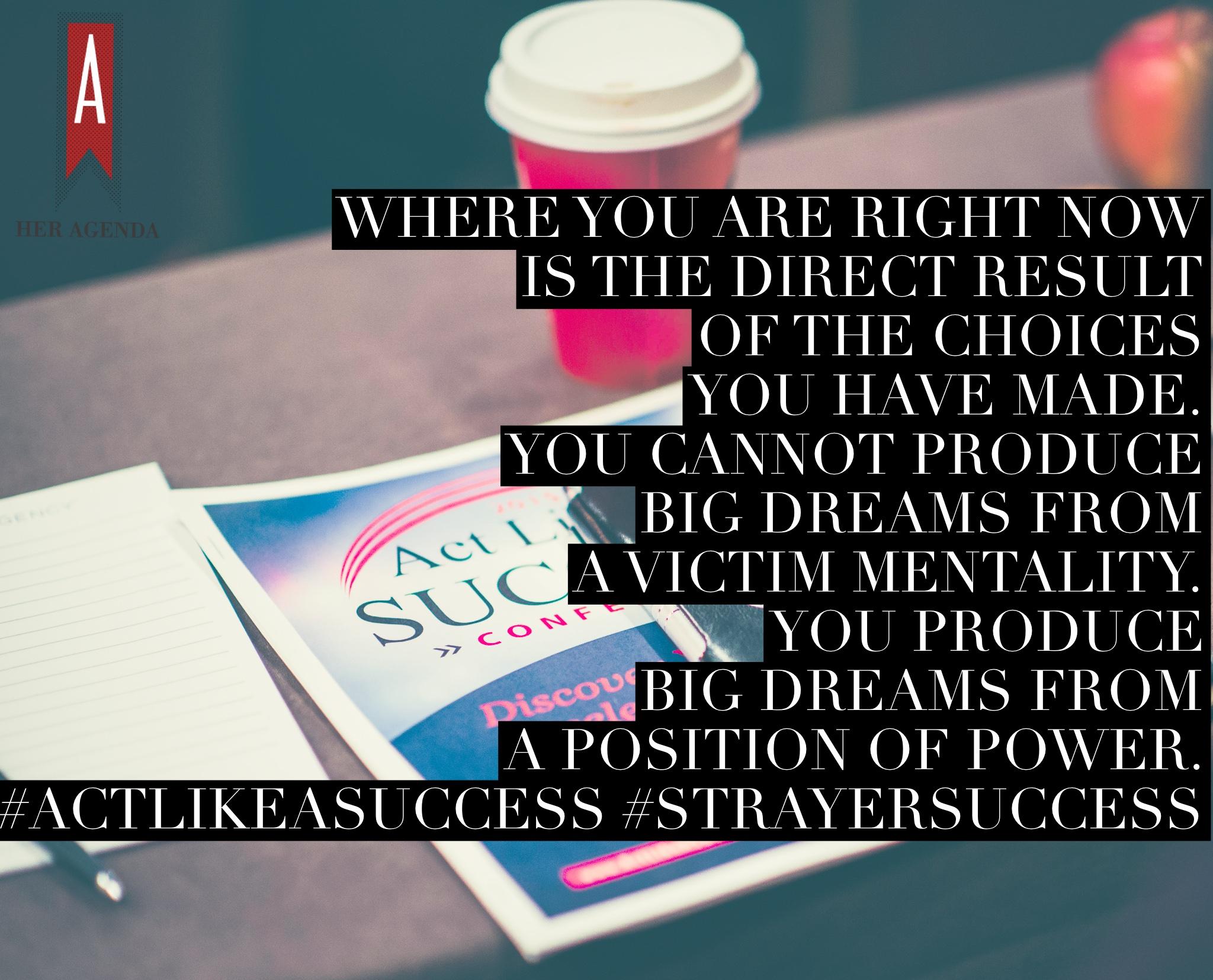 "Where you are right now is the direct result of the choices you have made. You cannot produce big dreams from a victim mentality. You produce big dreams from a position of power."  Act Like A Success Strayer University Conference.  Photo by Len Spoden Phtography, edits by Her Agenda