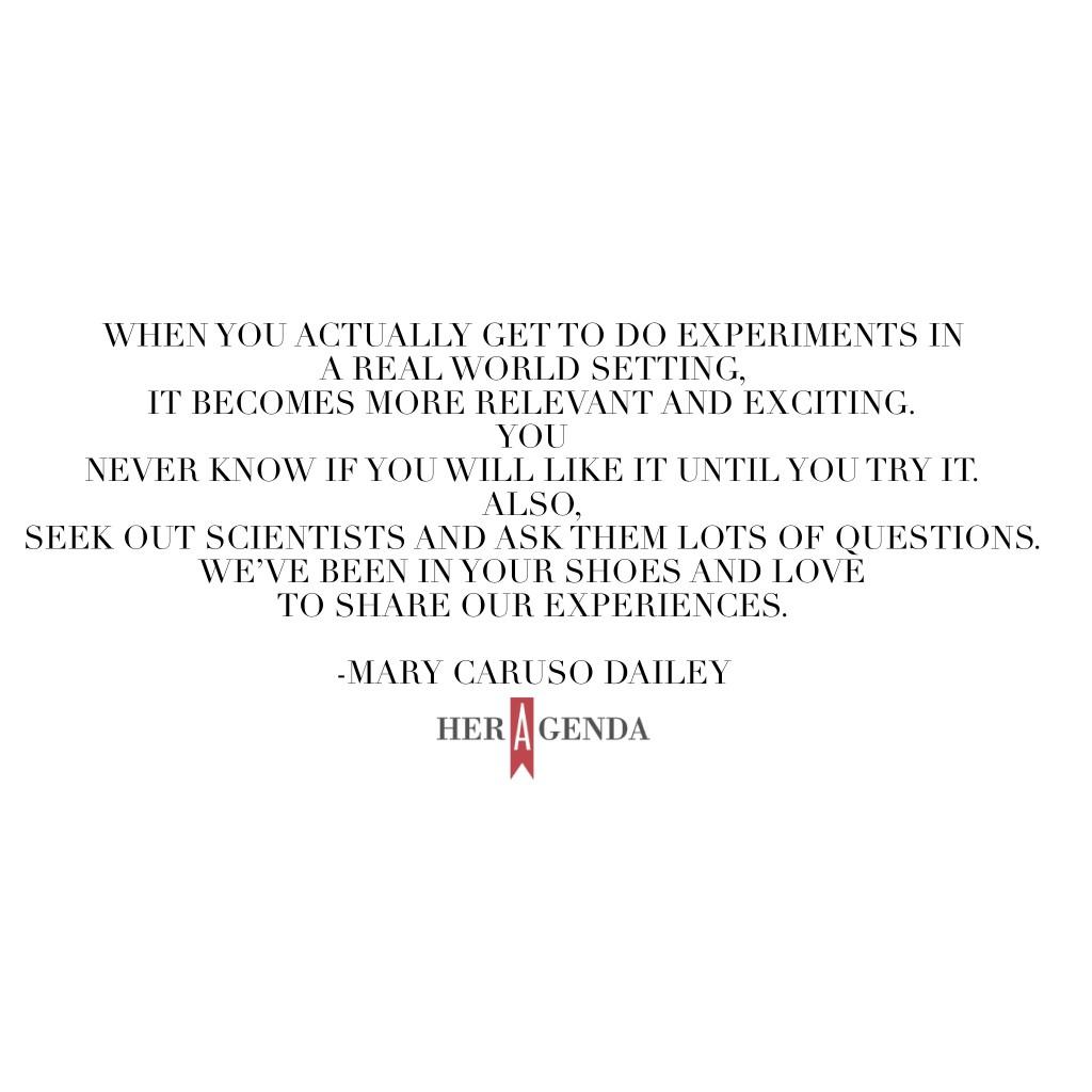 "Try out some various applied positions where you use math and science. When you actually get to do experiments in a real world setting, it becomes more relevant and exciting. You never know if you will like it until you try it. Also, seek out scientists and ask them lots of questions. We’ve been in your shoes and love to share our experiences."  -Mary Caruso Dailey via Her Agenda