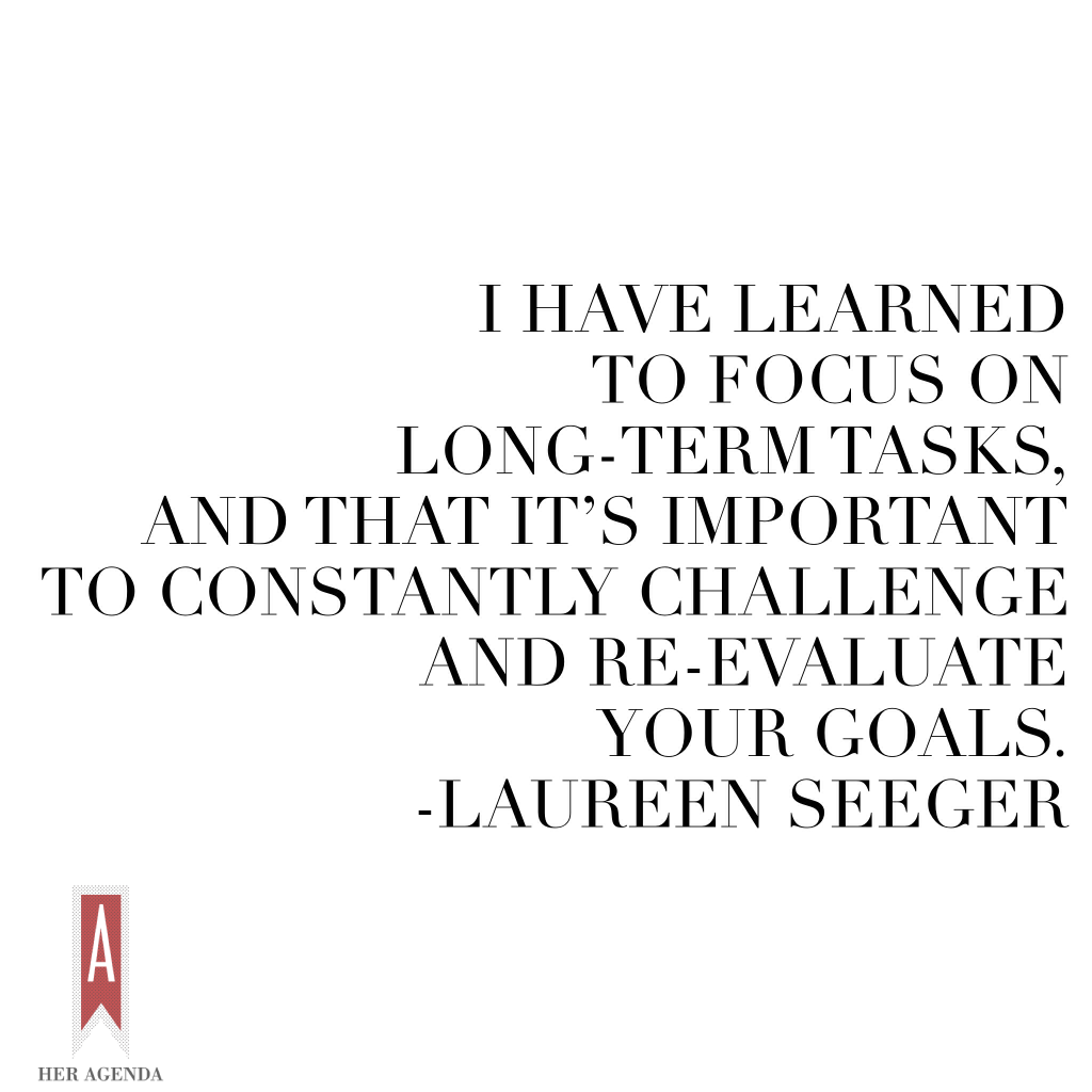 "I have learned to focus on long-term tasks, and that it’s important to constantly challenge and re-evaluate your goals." Laureen Seeger via Her Agenda