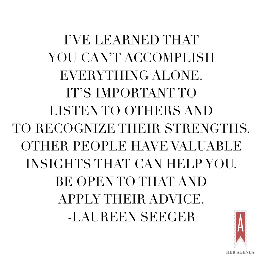 "I’ve learned that you can’t accomplish everything alone. It’s important to listen to others and to recognize their strengths. Other people have valuable insights that can help you. Be open to that and apply their advice. " -Lauren Seeger via Her Agenda