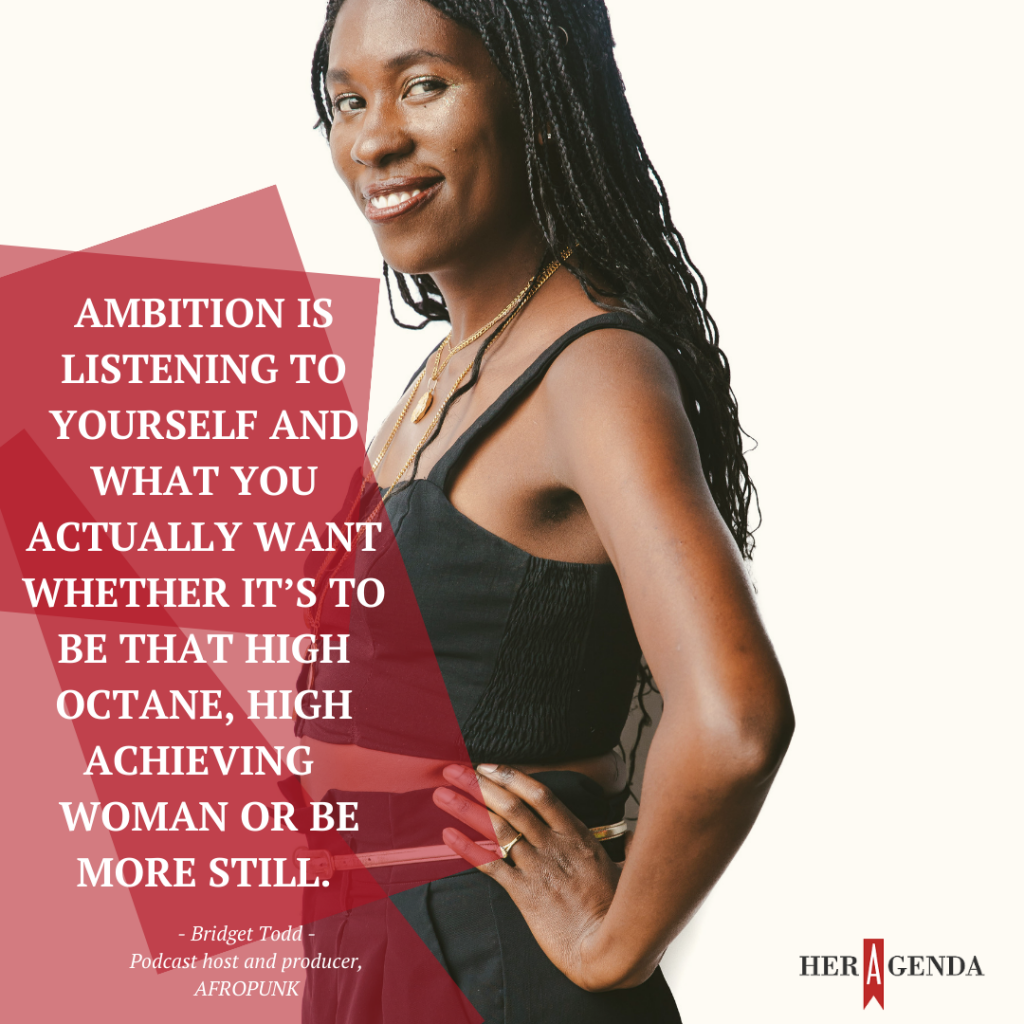 "Ambition is listening to yourself and what you actually want whether it’s to be that high octane, high achieving woman or be more still." -Bridget Todd AFROPunk host via Her Agenda