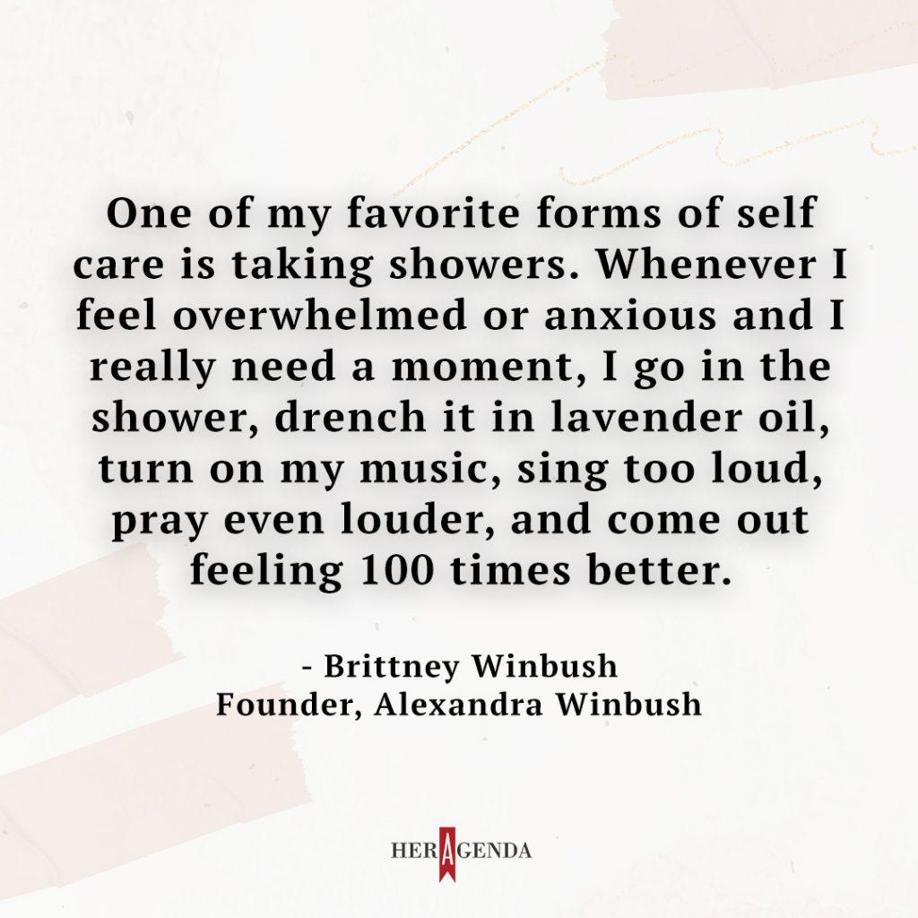 "One of my favorite forms of self-care is taking showers. Whenever I feel overwhelmed or anxious and I really need a moment, I go in the shower, drench it in lavender oil, turn on my music, sing too loud, pray even louder, and come out feeling 100 times better." - Brittney Winbush via Her Agenda