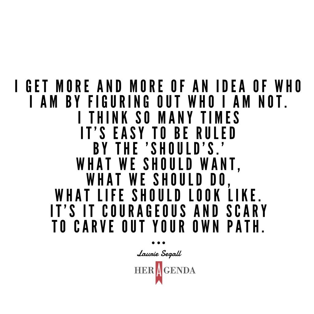 " I get more and more of an idea of who I am by figuring out who I am not. I think so many times it's easy to be ruled by the 'should's.' What we should want, what we should do, what life should look like. It's it courageous and scary to carve out your own path." -Laurie Segall via Her Agenda