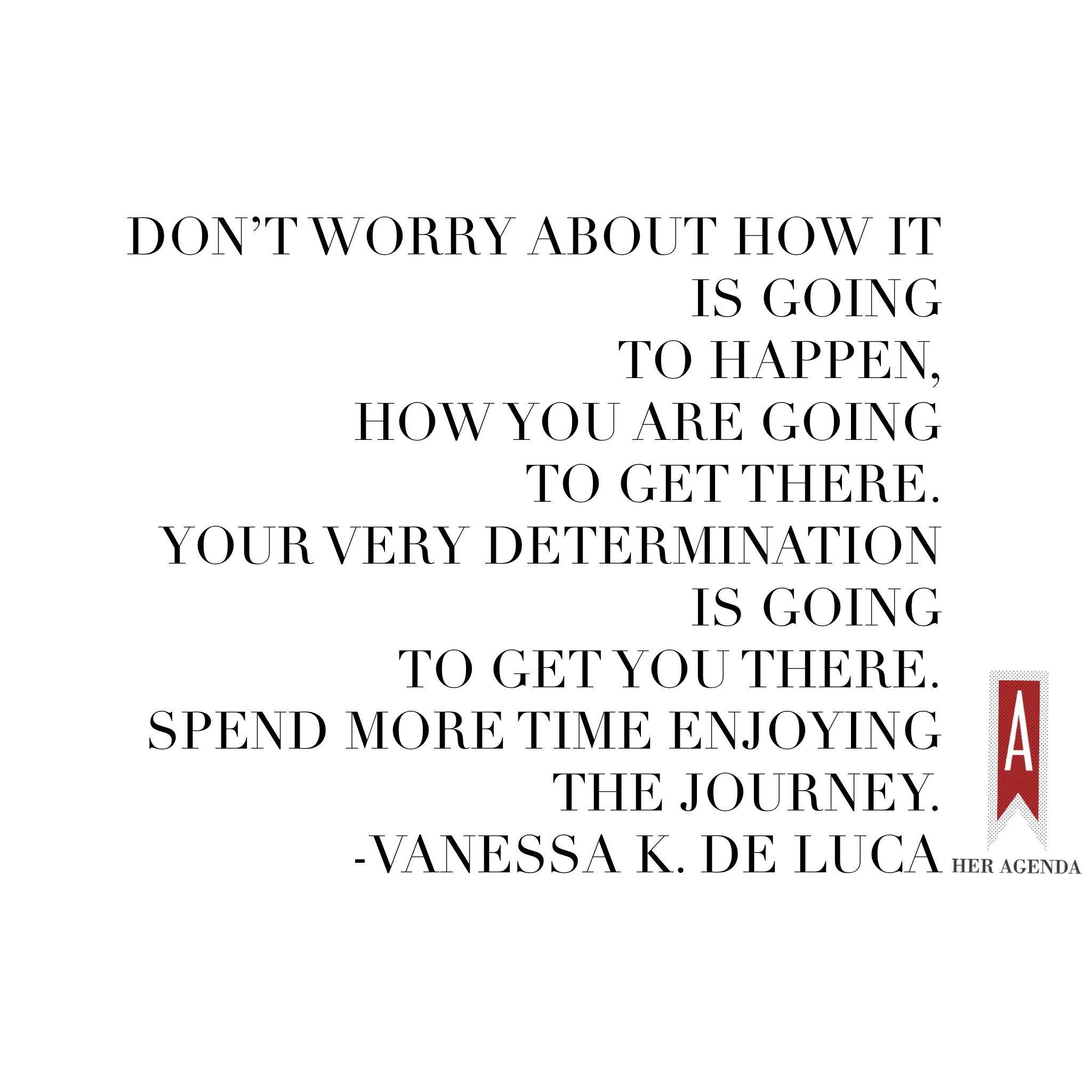 "Don’t worry about how it is going to happen, how you are going to get there. Your very determination is going to get you there. Spend more time enjoying the journey." -Vanessa K. De Luca via Her Agenda