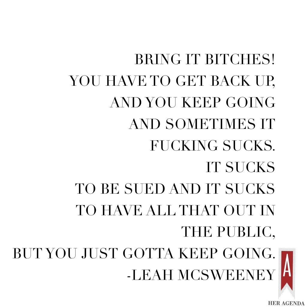 "Bring it bitches! You have to get back up, and you keep going and sometimes it fucking sucks. It sucks to be sued and it sucks to have all that out in the public, but you just gotta keep going." -Leah  McSweeney via Her Agenda