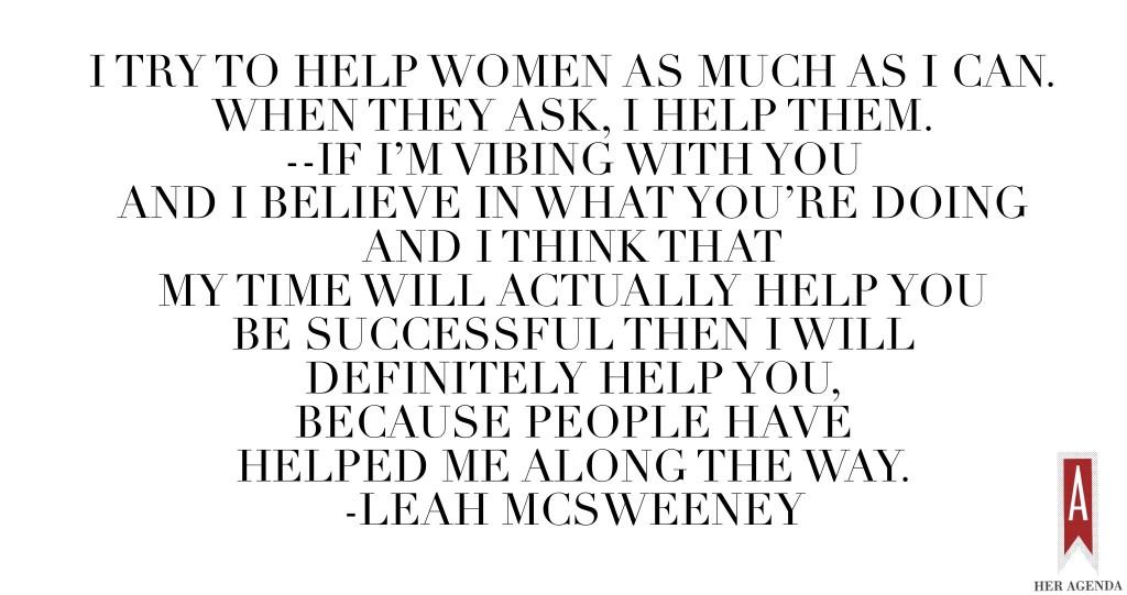 "I try to help women as much as I can. When they ask, I help them. --if I’m vibing with you and I believe in what you’re doing and I think that my time will actually help you be successful then I will definitely help you, because people have helped me along the way. That’s how it happens, so you have to give back, for sure." -Leah McSweeney via Her Agenda