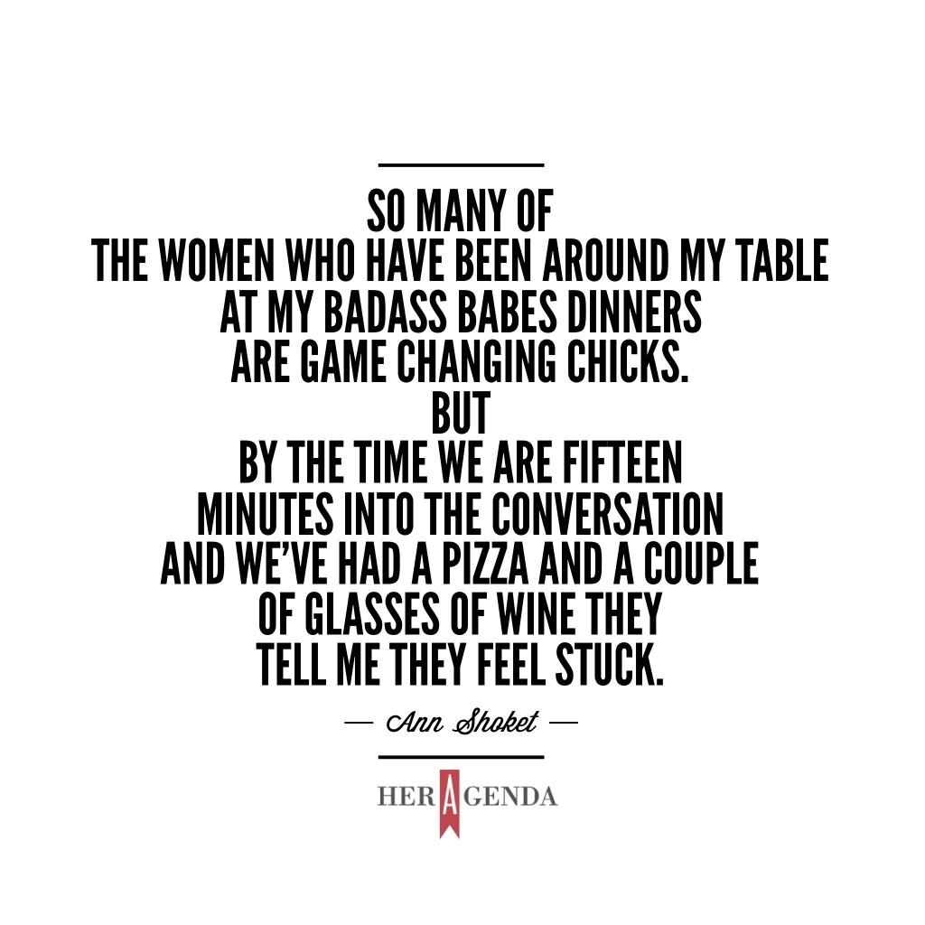 “I'll tell you first of all that so many of the women who have been around my table at my Badass Babes dinners are game changing chicks. But by the time we are fifteen minutes into the conversation and we’ve had a pizza and a couple of glasses of wine they tell me they feel stuck,” shared Ann Shoket in our phone conversation just ahead of our panel event on this very topic. 