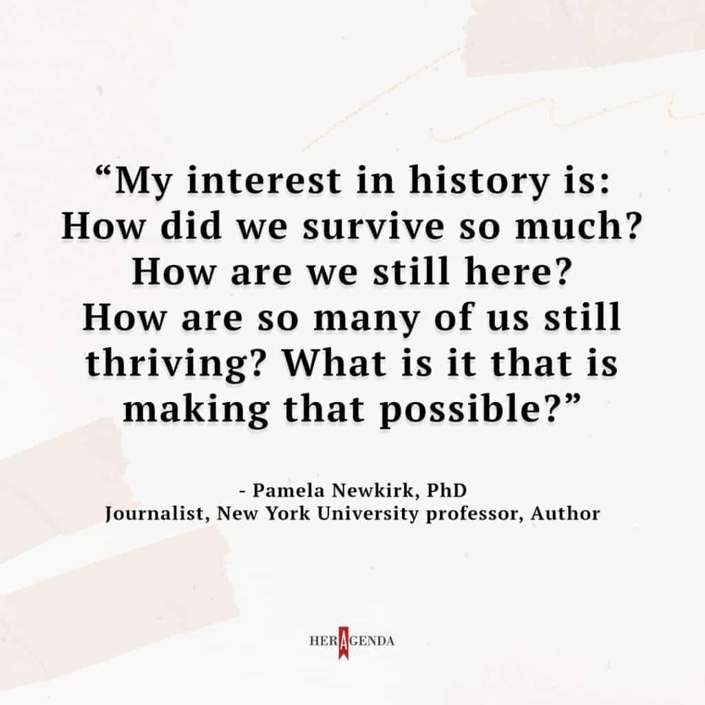 "my interest in history is: how did we survive so much? How are we still here? How are so many of us still thriving? What is it that is making that possible?" - Pamela Newkirk via Her Agenda