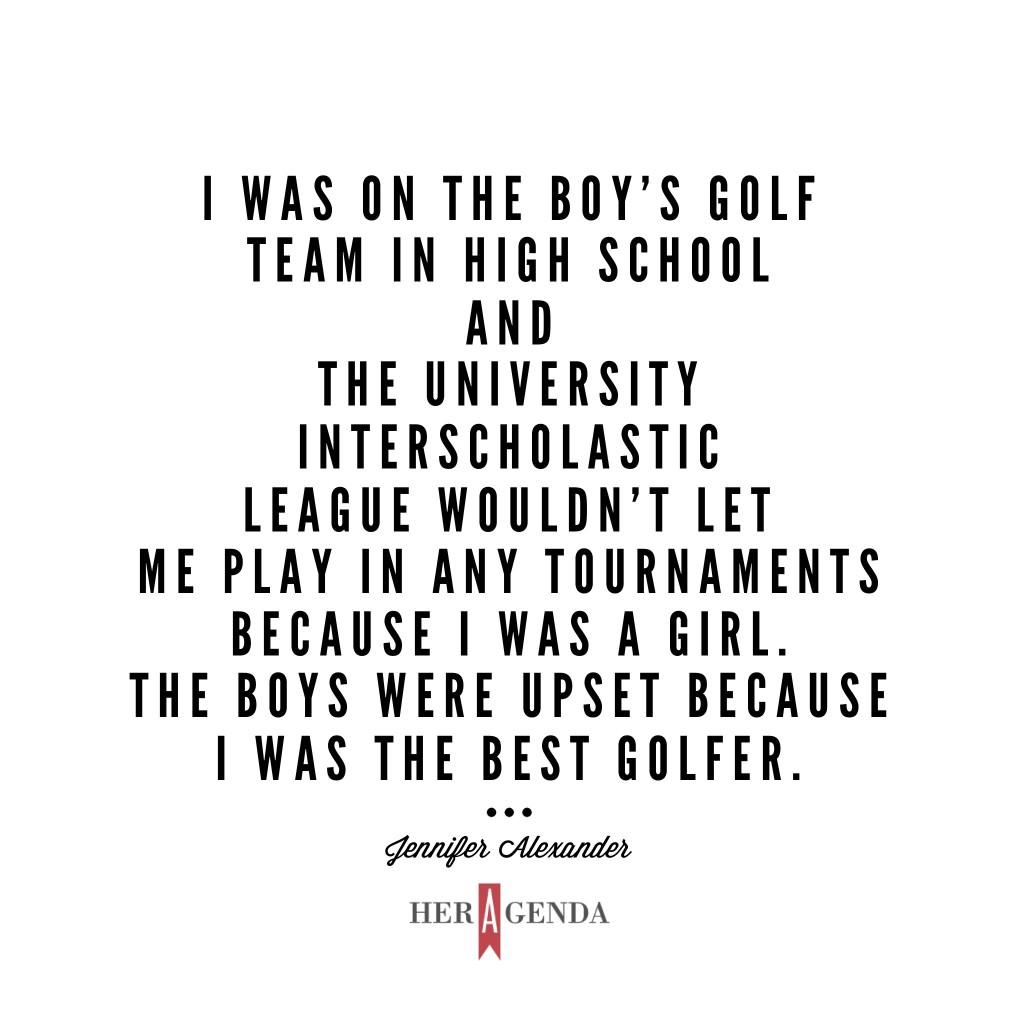 "I was on the boy’s golf team in high school and the University Interscholastic League wouldn’t let me play in any tournaments because I was a girl. The boys were upset because I was the best golfer. " -Jennifer Alexander via Her Agenda Golf Academy of America