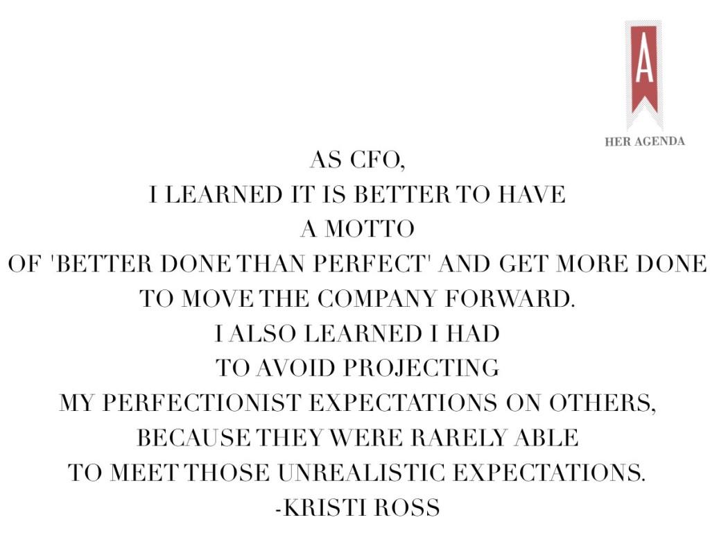 “As CFO, I learned it is better to have a motto of 'better done than perfect,' and get more done to move the company forward. I also learned I had to avoid projecting my perfectionist expectations on others, because they were rarely able to meet those unrealistic expectations, a lesson that I’ve applied in both my personal and professional life.” -Kristi Ross via Her Agenda